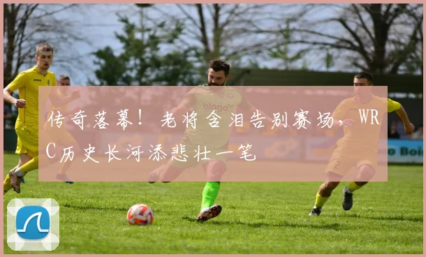 传奇落幕！老将含泪告别赛场，WRC历史长河添悲壮一笔
