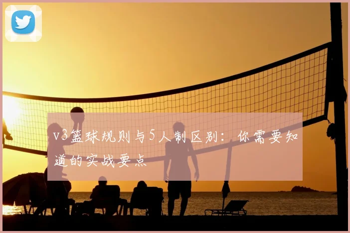 v3篮球规则与5人制区别：你需要知道的实战要点