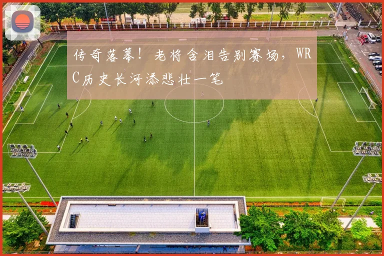 传奇落幕!老将含泪告别赛场,WRC历史长河添悲壮一笔