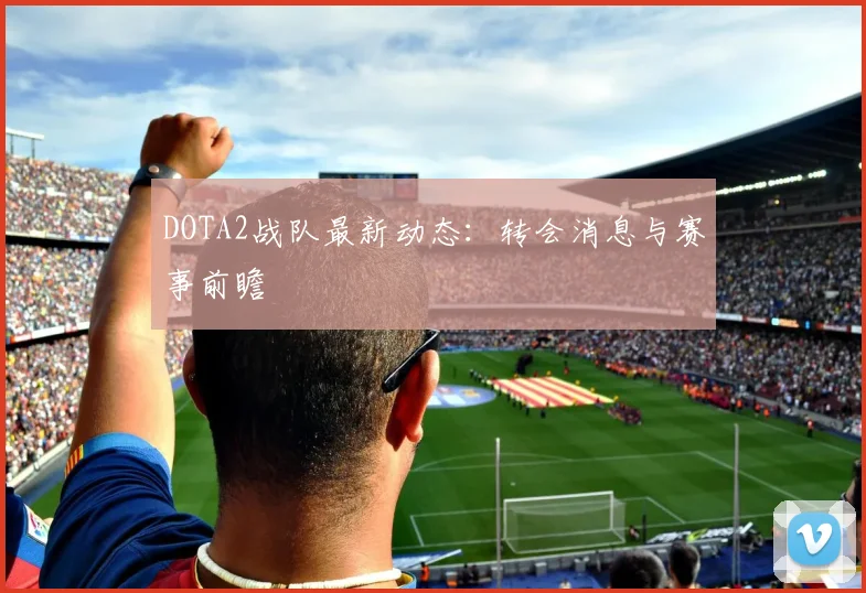 DOTA2战队最新动态：转会消息与赛事前瞻