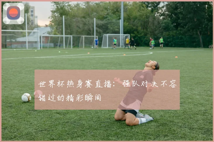 世界杯热身赛直播：强队对决不容错过的精彩瞬间