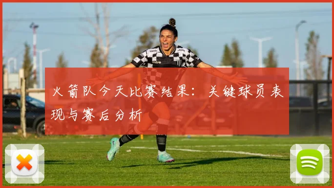 火箭队今天比赛结果:关键球员表现与赛后分析