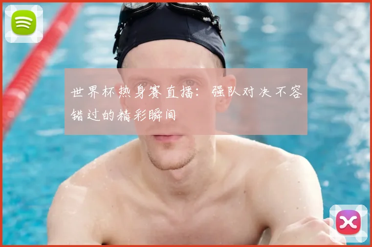 世界杯热身赛直播：强队对决不容错过的精彩瞬间